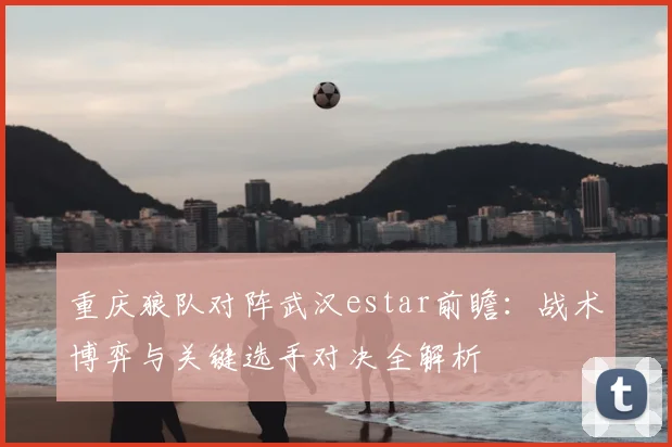重庆狼队对阵武汉estar前瞻：战术博弈与关键选手对决全解析