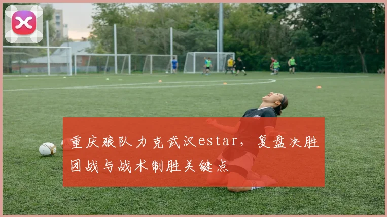 重庆狼队力克武汉estar，复盘决胜团战与战术制胜关键点