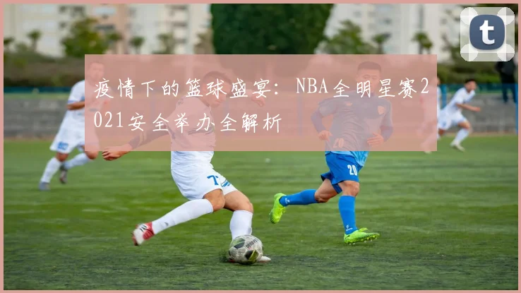 疫情下的篮球盛宴：NBA全明星赛2021安全举办全解析